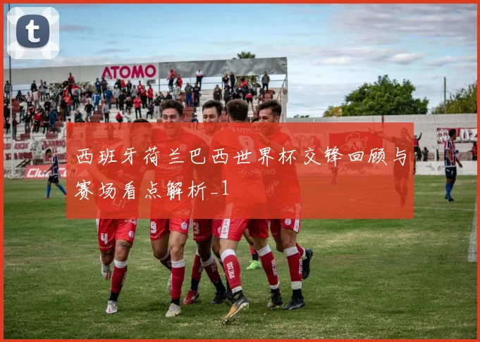 西班牙荷兰巴西世界杯交锋回顾与赛场看点解析_1