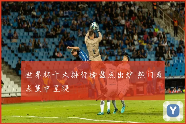 世界杯十大排行榜盘点出炉 热门看点集中呈现