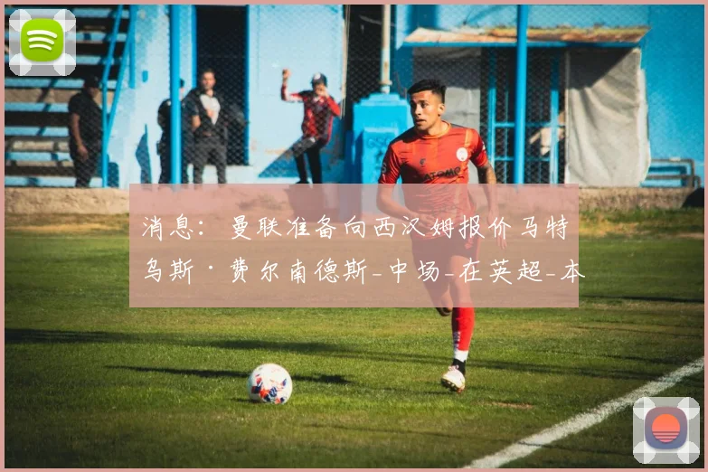 消息:曼联准备向西汉姆报价马特乌斯·费尔南德斯_中场_在英超_本赛季