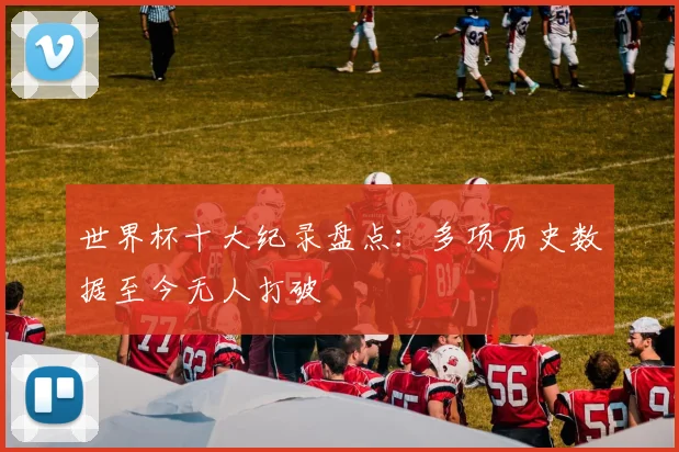 世界杯十大纪录盘点：多项历史数据至今无人打破
