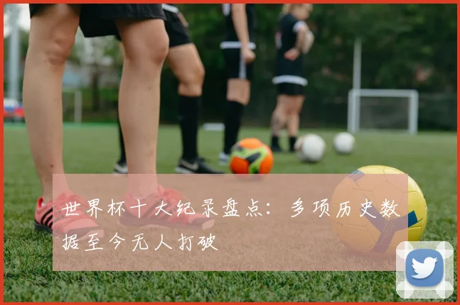 世界杯十大纪录盘点：多项历史数据至今无人打破